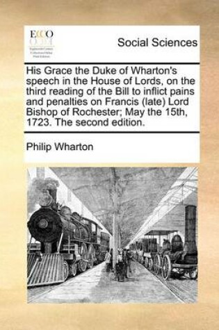 Cover of His Grace the Duke of Wharton's speech in the House of Lords, on the third reading of the Bill to inflict pains and penalties on Francis (late) Lord Bishop of Rochester; May the 15th, 1723. The second edition.