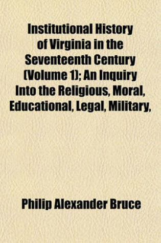 Cover of Institutional History of Virginia in the Seventeenth Century (Volume 1); An Inquiry Into the Religious, Moral, Educational, Legal, Military,