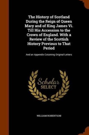 Cover of The History of Scotland During the Reign of Queen Mary and of King James VI. Till His Accession to the Crown of England. with a Review of the Scottish History Previous to That Period