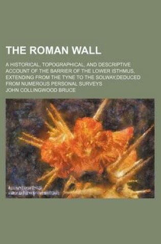 Cover of The Roman Wall; A Historical, Topographical, and Descriptive Account of the Barrier of the Lower Isthmus, Extending from the Tyne to the Solway, Deduced from Numerous Personal Surveys