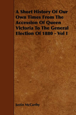 Cover of A Short History Of Our Own Times From The Accession Of Queen Victoria To The General Election Of 1880 - Vol I