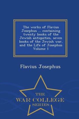 Cover of The Works of Flavius Josephus ... Containing Twenty Books of the Jewish Antiquities, Seven Books of the Jewish War, and the Life of Josephus Volume 1 - War College Series