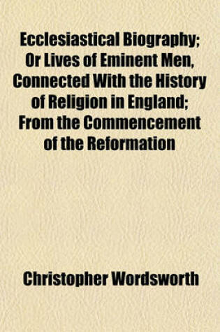 Cover of Ecclesiastical Biography; Or Lives of Eminent Men, Connected with the History of Religion in England from the Commencement of the Reformation to the Revolution Selected and Illustr. with Notes by C. Wordsworth. or Lives of Eminent Men, Connected with the