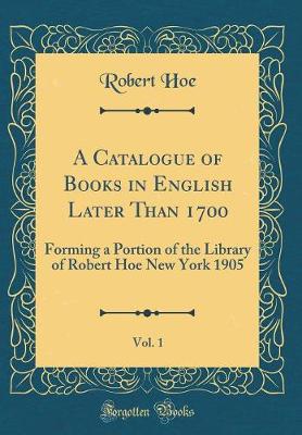 Book cover for A Catalogue of Books in English Later Than 1700, Vol. 1: Forming a Portion of the Library of Robert Hoe New York 1905 (Classic Reprint)