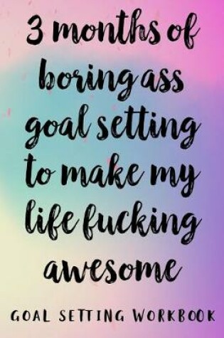 Cover of 3 Months Of Boring Ass Goal Setting To Make My Life Fucking Awesome Goal Setting Workbook