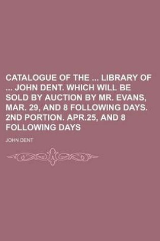 Cover of Catalogue of the Library of John Dent. Which Will Be Sold by Auction by Mr. Evans, Mar. 29, and 8 Following Days. 2nd Portion. Apr.25, and 8 Following Days