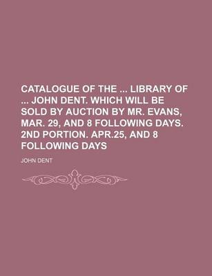 Book cover for Catalogue of the Library of John Dent. Which Will Be Sold by Auction by Mr. Evans, Mar. 29, and 8 Following Days. 2nd Portion. Apr.25, and 8 Following Days