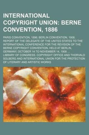 Cover of International Copyright Union; Berne Convention, 1886. Paris Convention, 1896 Berlin Convention, 1908. Report of the Delegate of the United States to the International Conference for the Revision of the Berne Copyright Convention, Held at Berlin, Germany