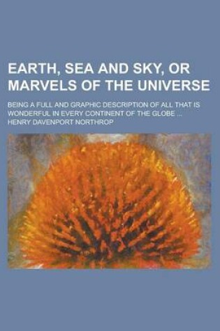 Cover of Earth, Sea and Sky, or Marvels of the Universe; Being a Full and Graphic Description of All That Is Wonderful in Every Continent of the Globe ...