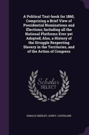 Cover of A Political Text-Book for 1860, Comprising a Brief View of Presidential Nominations and Elections; Including All the National Platforms Ever Yet Adopted; Also, a History of the Struggle Respecting Slavery in the Territories, and of the Action of Congress