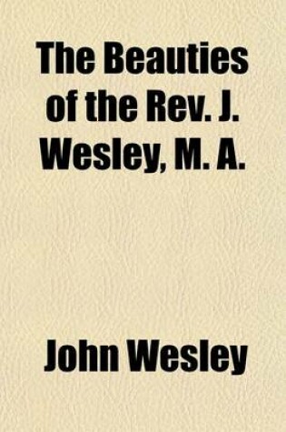 Cover of The Beauties of the REV. J. Wesley, M. A; Containing the Most Interesting Passages Selected from His Whole Works, to Which Is Prefixed Memoirs of His Life, the Particulars of His Will, and an Account of His Last Illness and Death