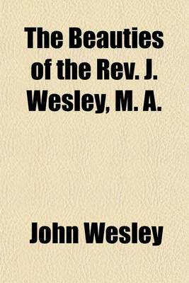 Book cover for The Beauties of the REV. J. Wesley, M. A; Containing the Most Interesting Passages Selected from His Whole Works, to Which Is Prefixed Memoirs of His Life, the Particulars of His Will, and an Account of His Last Illness and Death