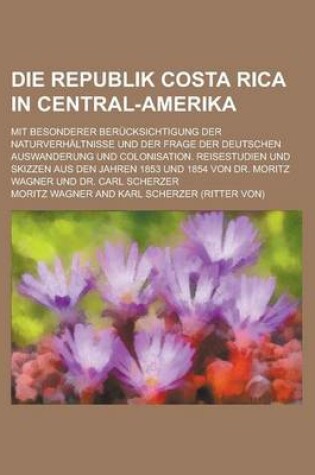 Cover of Die Republik Costa Rica in Central-Amerika; Mit Besonderer Berucksichtigung Der Naturverhaltnisse Und Der Frage Der Deutschen Auswanderung Und Colonisation. Reisestudien Und Skizzen Aus Den Jahren 1853 Und 1854 Von Dr. Moritz Wagner Und