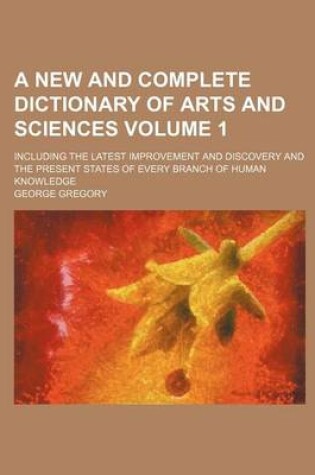 Cover of A New and Complete Dictionary of Arts and Sciences Volume 1; Including the Latest Improvement and Discovery and the Present States of Every Branch of Human Knowledge