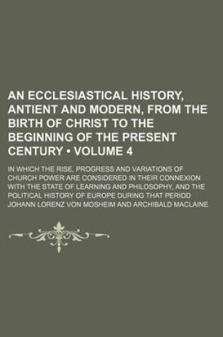 Cover of An Ecclesiastical History, Antient and Modern, from the Birth of Christ to the Beginning of the Present Century (Volume 4); In Which the Rise, Progress and Variations of Church Power Are Considered in Their Connexion with the State of Learning and Philoso