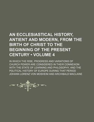 Book cover for An Ecclesiastical History, Antient and Modern, from the Birth of Christ to the Beginning of the Present Century (Volume 4); In Which the Rise, Progress and Variations of Church Power Are Considered in Their Connexion with the State of Learning and Philoso