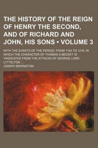 Cover of The History of the Reign of Henry the Second, and of Richard and John, His Sons (Volume 3); With the Events of the Period, from 1154 to 1216. in Which the Character of Thomas a Becket Is Vindicated from the Attacks of George Lord Lyttelton