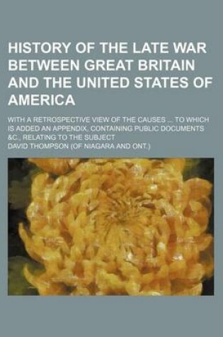 Cover of History of the Late War Between Great Britain and the United States of America; With a Retrospective View of the Causes to Which Is Added an Appendix, Containing Public Documents &C., Relating to the Subject