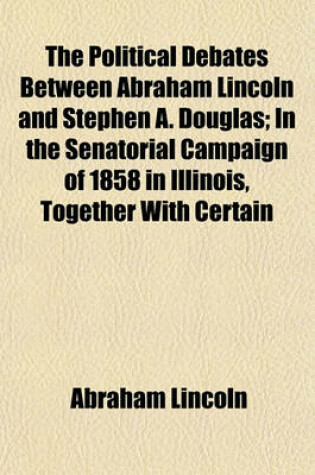 Cover of The Political Debates Between Abraham Lincoln and Stephen A. Douglas; In the Senatorial Campaign of 1858 in Illinois, Together with Certain