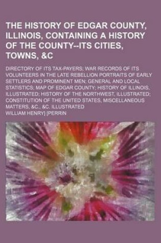 Cover of The History of Edgar County, Illinois, Containing a History of the County--Its Cities, Towns,   Directory of Its Tax-Payers War Records of Its Volunteers in the Late Rebellion Portraits of Early Settlers and Prominent Men General and