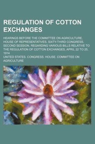 Cover of Regulation of Cotton Exchanges; Hearings Before the Committee on Agriculture, House of Representatives, Sixty-Third Congress, Second Session, Regarding Various Bills Relative to the Regulation of Cotton Exchanges, April 22 to 25, 1914