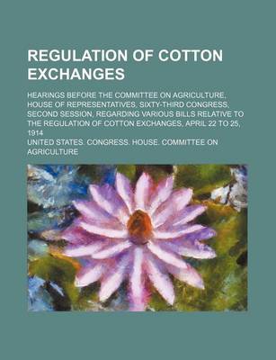 Book cover for Regulation of Cotton Exchanges; Hearings Before the Committee on Agriculture, House of Representatives, Sixty-Third Congress, Second Session, Regarding Various Bills Relative to the Regulation of Cotton Exchanges, April 22 to 25, 1914