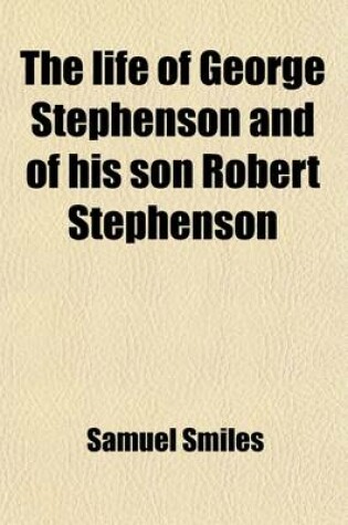 Cover of The Life of George Stephenson and of His Son Robert Stephenson; Comprising Also a History of the Invention and Introduction of the Railway Locomotive
