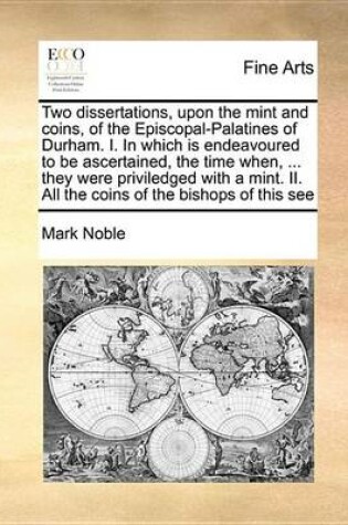 Cover of Two Dissertations, Upon the Mint and Coins, of the Episcopal-Palatines of Durham. I. in Which Is Endeavoured to Be Ascertained, the Time When, ... They Were Priviledged with a Mint. II. All the Coins of the Bishops of This See