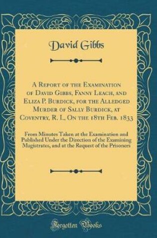 Cover of A Report of the Examination of David Gibbs, Fanny Leach, and Eliza P. Burdick, for the Alledged Murder of Sally Burdick, at Coventry, R. I., On the 18th Feb. 1833: From Minutes Taken at the Examination and Published Under the Direction of the Examining Ma