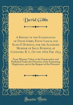 Book cover for A Report of the Examination of David Gibbs, Fanny Leach, and Eliza P. Burdick, for the Alledged Murder of Sally Burdick, at Coventry, R. I., On the 18th Feb. 1833: From Minutes Taken at the Examination and Published Under the Direction of the Examining Ma