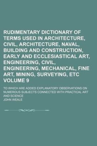 Cover of Rudimentary Dictionary of Terms Used in Architecture, Civil, Architecture, Naval, Building and Construction, Early and Ecclesiastical Art, Engineering, Civil, Engineering, Mechanical, Fine Art, Mining, Surveying, Etc Volume 9; To Which Are Added Explanato