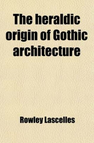 Cover of The Heraldic Origin of Gothic Architecture; In Answer to All Foregoing Systems on This Subject. on Occasion of the Approaching Ceremonial of