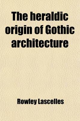 Book cover for The Heraldic Origin of Gothic Architecture; In Answer to All Foregoing Systems on This Subject. on Occasion of the Approaching Ceremonial of