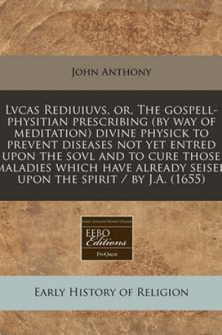 Cover of Lvcas Rediuiuvs, Or, the Gospell-Physitian Prescribing (by Way of Meditation) Divine Physick to Prevent Diseases Not Yet Entred Upon the Sovl and to Cure Those Maladies Which Have Already Seised Upon the Spirit / By J.A. (1655)