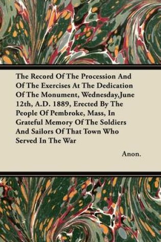 Cover of The Record Of The Procession And Of The Exercises At The Dedication Of The Monument, Wednesday,June 12th, A.D. 1889, Erected By The People Of Pembroke, Mass, In Grateful Memory Of The Soldiers And Sailors Of That Town Who Served In The War