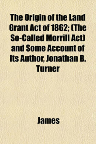 Cover of The Origin of the Land Grant Act of 1862; (The So-Called Morrill ACT) and Some Account of Its Author, Jonathan B. Turner
