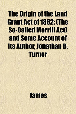 Book cover for The Origin of the Land Grant Act of 1862; (The So-Called Morrill ACT) and Some Account of Its Author, Jonathan B. Turner