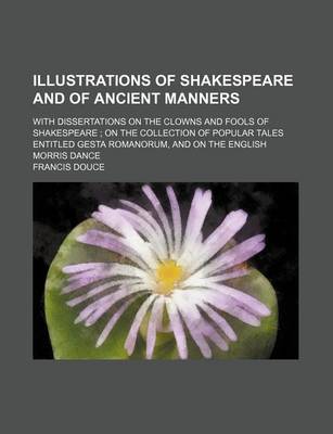 Book cover for Illustrations of Shakespeare and of Ancient Manners; With Dissertations on the Clowns and Fools of Shakespeare on the Collection of Popular Tales Entitled Gesta Romanorum, and on the English Morris Dance