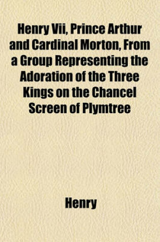 Cover of Henry VII, Prince Arthur and Cardinal Morton, from a Group Representing the Adoration of the Three Kings on the Chancel Screen of Plymtree Church [Chromolithogr.] with a Notice by T. Mozley, and an Appendix Containing a Notice of 'Nicholas Monk, Rector; '