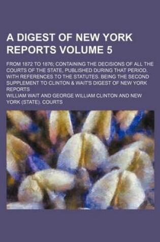 Cover of A Digest of New York Reports Volume 5; From 1872 to 1876; Containing the Decisions of All the Courts of the State, Published During That Period. with References to the Statutes. Being the Second Supplement to Clinton & Wait's Digest of New York Reports