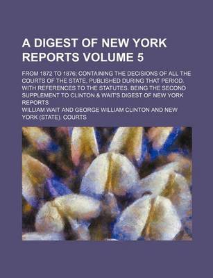 Book cover for A Digest of New York Reports Volume 5; From 1872 to 1876; Containing the Decisions of All the Courts of the State, Published During That Period. with References to the Statutes. Being the Second Supplement to Clinton & Wait's Digest of New York Reports