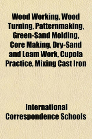 Cover of Wood Working, Wood Turning, Patternmaking, Green-Sand Molding, Core Making, Dry-Sand and Loam Work, Cupola Practice, Mixing Cast Iron