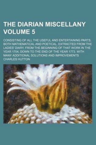 Cover of The Diarian Miscellany Volume 5; Consisting of All the Useful and Entertaining Parts, Both Mathematical and Poetical, Extracted from the Ladies' Diary, from the Beginning of That Work in the Year 1704, Down to the End of the Year 1773. with Many Additional Sol