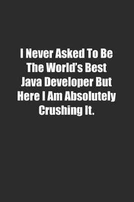 Book cover for I Never Asked To Be The World's Best Java Developer But Here I Am Absolutely Crushing It.