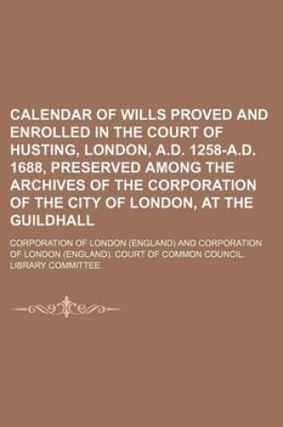 Cover of Calendar of Wills Proved and Enrolled in the Court of Husting, London, A.D. 1258-A.D. 1688, Preserved Among the Archives of the Corporation of the City of London, at the Guildhall