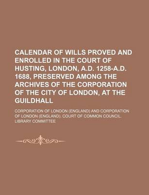 Book cover for Calendar of Wills Proved and Enrolled in the Court of Husting, London, A.D. 1258-A.D. 1688, Preserved Among the Archives of the Corporation of the City of London, at the Guildhall