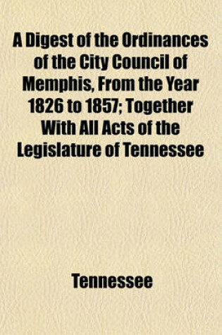 Cover of A Digest of the Ordinances of the City Council of Memphis, from the Year 1826 to 1857; Together with All Acts of the Legislature of Tennessee Which Relate Exclusively to the City of Memphis, with an Appendix