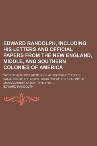 Cover of Edward Randolph, Including His Letters and Official Papers from the New England, Middle, and Southern Colonies of America; With Other Documents Relating Chiefly to the Vacating of the Royal Charter of the Colony of Massachusetts Bay, 1676-1703 ...