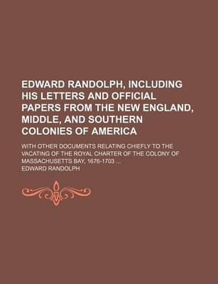 Book cover for Edward Randolph, Including His Letters and Official Papers from the New England, Middle, and Southern Colonies of America; With Other Documents Relating Chiefly to the Vacating of the Royal Charter of the Colony of Massachusetts Bay, 1676-1703 ...