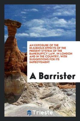 Book cover for An Exposure of the Injurious Effects of the Present System of the Bankruptcy Law, in London and in the Country; With Suggestions for Its Improvement